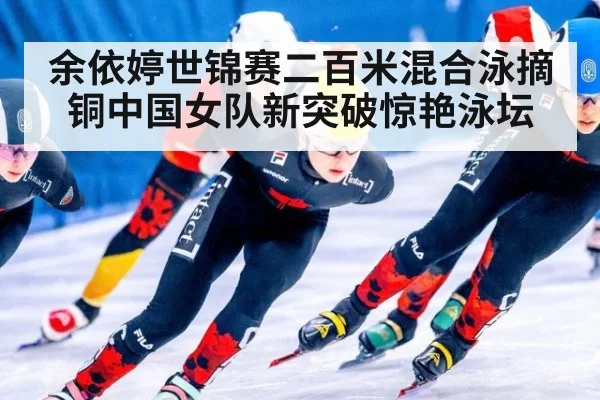 余依婷世锦赛二百米混合泳摘铜中国女队新突破惊艳泳坛
